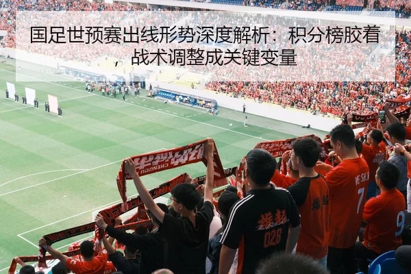 国足世预赛出线形势深度解析：积分榜胶着，战术调整成关键变量